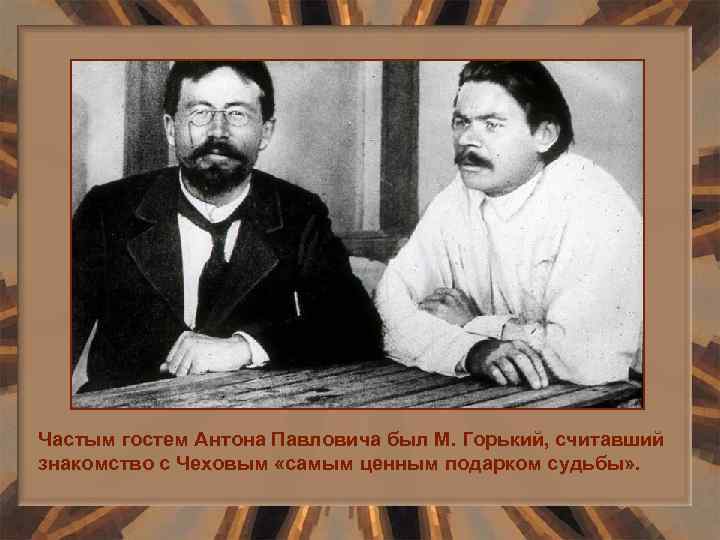 Частым гостем Антона Павловича был М. Горький, считавший знакомство с Чеховым «самым ценным подарком
