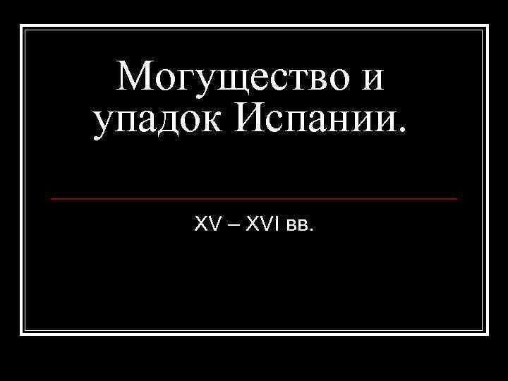 Могущество и упадок Испании. XV – XVI вв. 