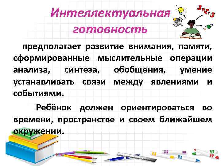 Интеллектуальная готовность предполагает развитие внимания, памяти, сформированные мыслительные операции анализа, синтеза, обобщения, умение устанавливать