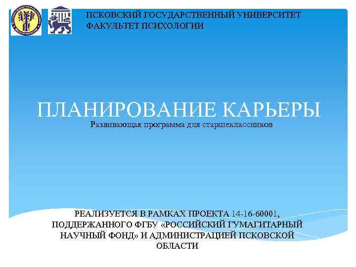 ПСКОВСКИЙ ГОСУДАРСТВЕННЫЙ УНИВЕРСИТЕТ ФАКУЛЬТЕТ ПСИХОЛОГИИ ПЛАНИРОВАНИЕ КАРЬЕРЫ Развивающая программа для старшеклассников РЕАЛИЗУЕТСЯ В РАМКАХ