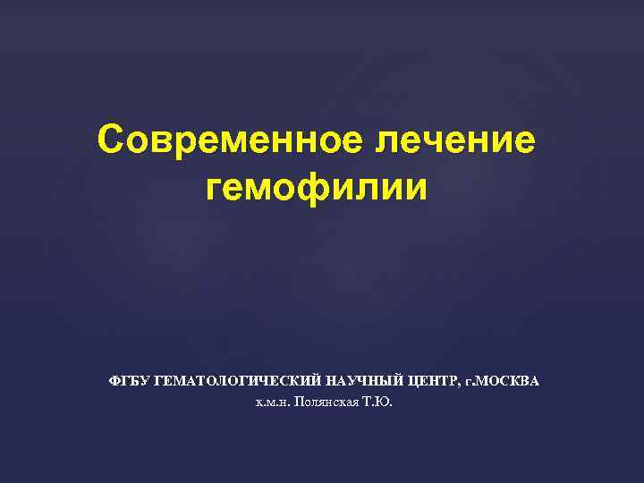 Современное лечение гемофилии ФГБУ ГЕМАТОЛОГИЧЕСКИЙ НАУЧНЫЙ ЦЕНТР, г. МОСКВА к. м. н. Полянская Т.