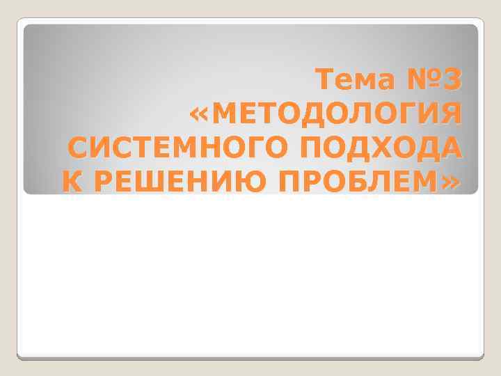 Тема № 3 «МЕТОДОЛОГИЯ СИСТЕМНОГО ПОДХОДА К РЕШЕНИЮ ПРОБЛЕМ» 