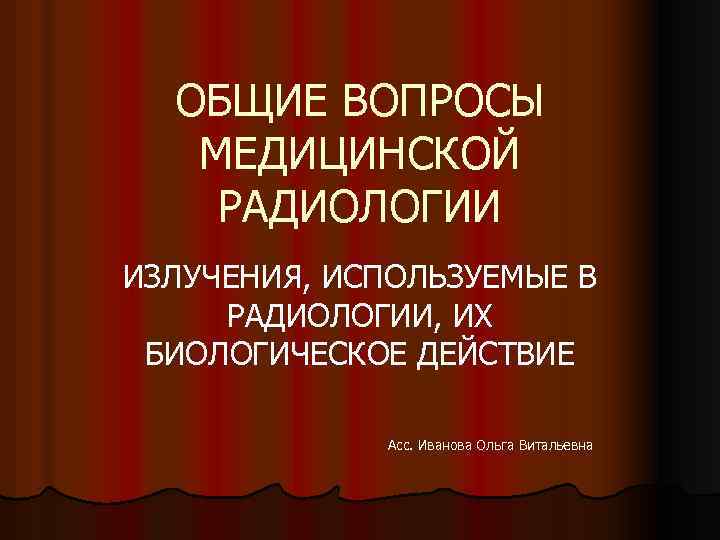 ОБЩИЕ ВОПРОСЫ МЕДИЦИНСКОЙ РАДИОЛОГИИ ИЗЛУЧЕНИЯ, ИСПОЛЬЗУЕМЫЕ В РАДИОЛОГИИ, ИХ БИОЛОГИЧЕСКОЕ ДЕЙСТВИЕ Асс. Иванова Ольга