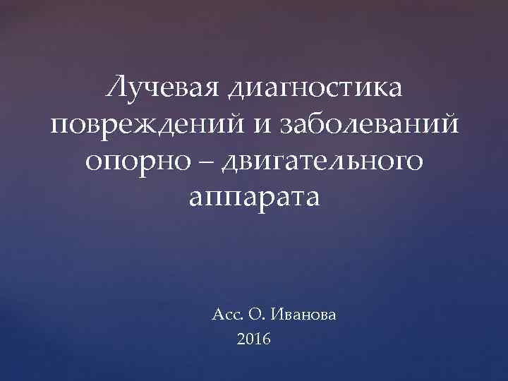Лучевая диагностика повреждений и заболеваний опорно – двигательного аппарата Асс. О. Иванова 2016 