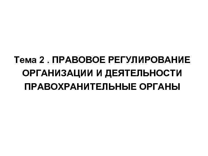 Тема 2. ПРАВОВОЕ РЕГУЛИРОВАНИЕ ОРГАНИЗАЦИИ И ДЕЯТЕЛЬНОСТИ ПРАВОХРАНИТЕЛЬНЫЕ ОРГАНЫ 