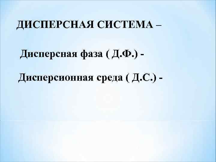 ДИСПЕРСНАЯ СИСТЕМА – Дисперсная фаза ( Д. Ф. ) - Дисперсионная среда ( Д.