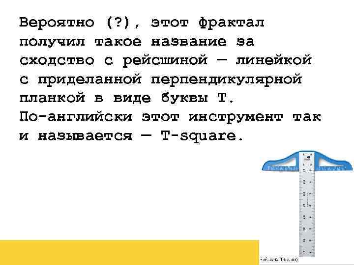 Вероятно (? ), этот фрактал получил такое название за сходство с рейсшиной — линейкой