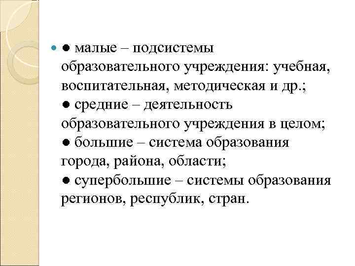  ● малые – подсистемы образовательного учреждения: учебная, воспитательная, методическая и др. ; ●
