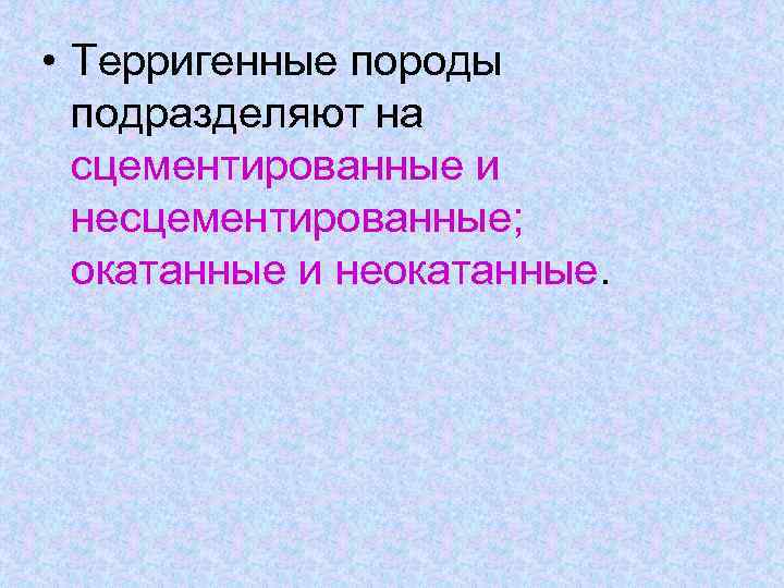  • Терригенные породы подразделяют на сцементированные и несцементированные; окатанные и неокатанные. 