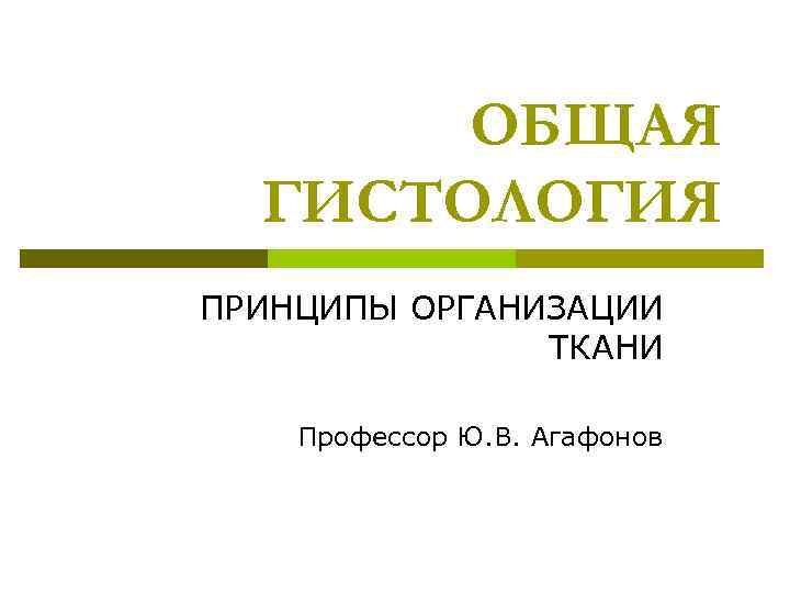 ОБЩАЯ ГИСТОЛОГИЯ ПРИНЦИПЫ ОРГАНИЗАЦИИ ТКАНИ Профессор Ю. В. Агафонов 