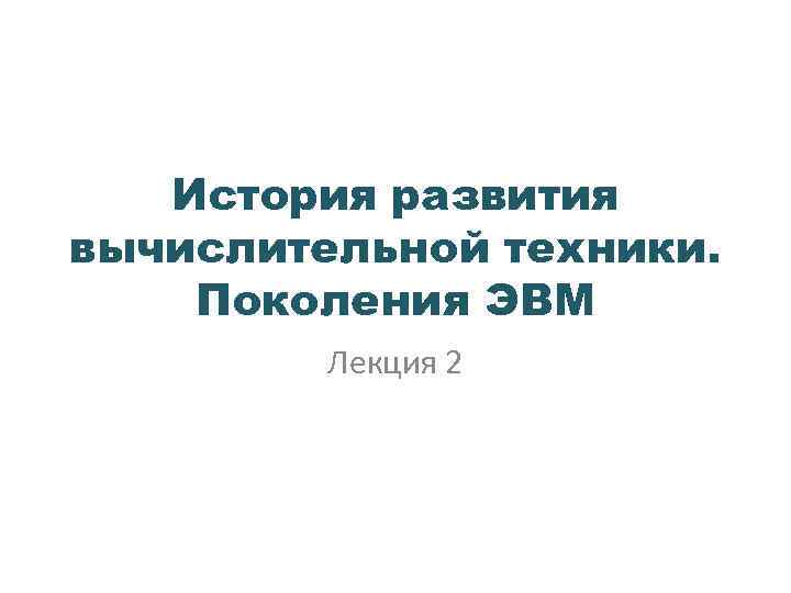 История развития вычислительной техники. Поколения ЭВМ Лекция 2 