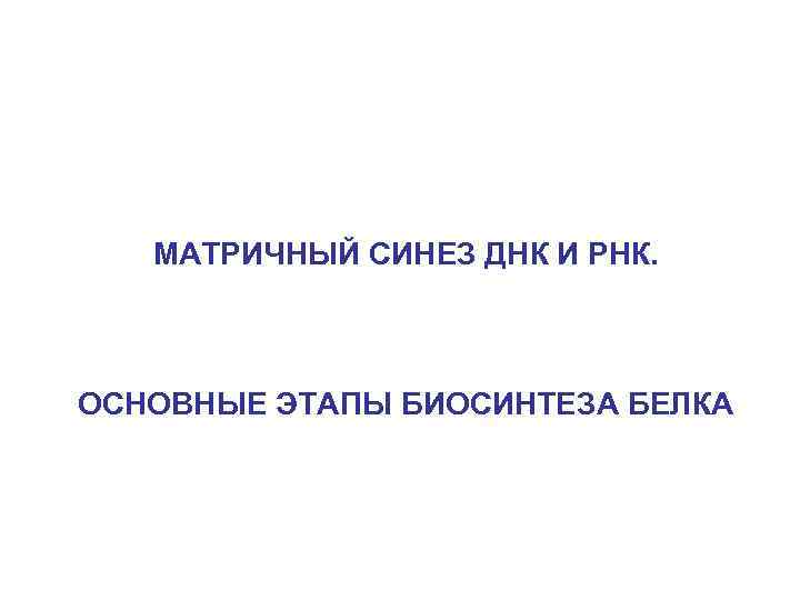 МАТРИЧНЫЙ СИНЕЗ ДНК И РНК. ОСНОВНЫЕ ЭТАПЫ БИОСИНТЕЗА БЕЛКА 