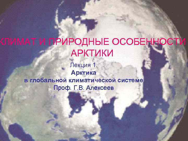 КЛИМАТ И ПРИРОДНЫЕ ОСОБЕННОСТИ АРКТИКИ Лекция 1. Арктика в глобальной климатической системе Проф. Г.