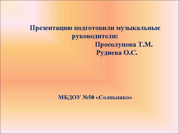 Презентацию подготовили музыкальные руководители: Просолупова Т. М. Руднева О. С. МБДОУ № 50 «Солнышко»