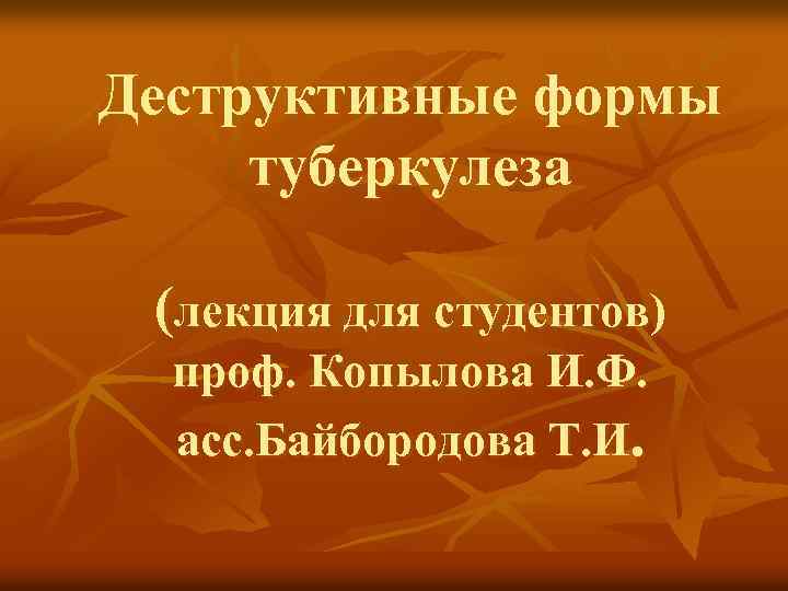 Деструктивные формы туберкулеза (лекция для студентов) проф. Копылова И. Ф. асс. Байбородова Т. И.