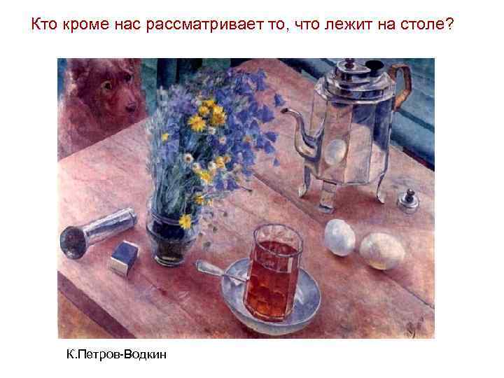 Кто кроме нас рассматривает то, что лежит на столе? К. Петров-Водкин 
