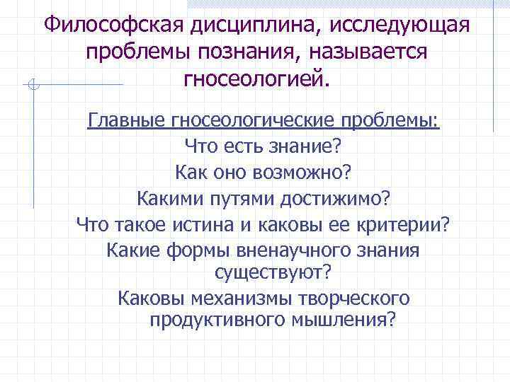 Философская дисциплина, исследующая проблемы познания, называется гносеологией. Главные гносеологические проблемы: Что есть знание? Как