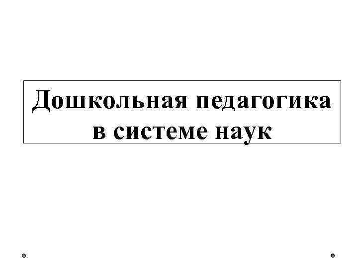 Дошкольная педагогика это. Дошкольная педагогика в системе наук. Билет Дошкольная педагогика в системе наук.