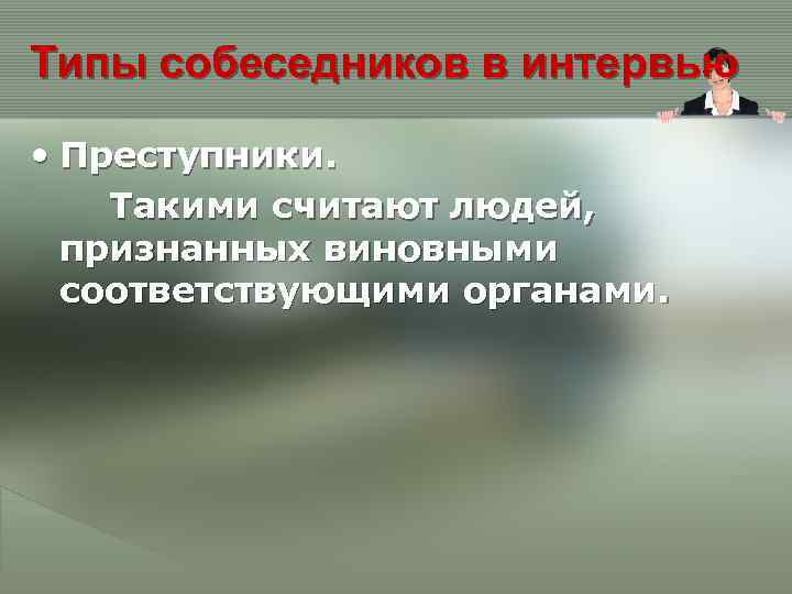 Типы собеседников в интервью • Преступники. Такими считают людей, признанных виновными соответствующими органами. 