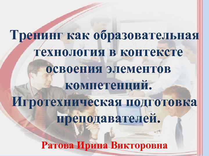 Тренинг как образовательная технология в контексте освоения элементов компетенций. Игротехническая подготовка преподавателей. Ратова Ирина