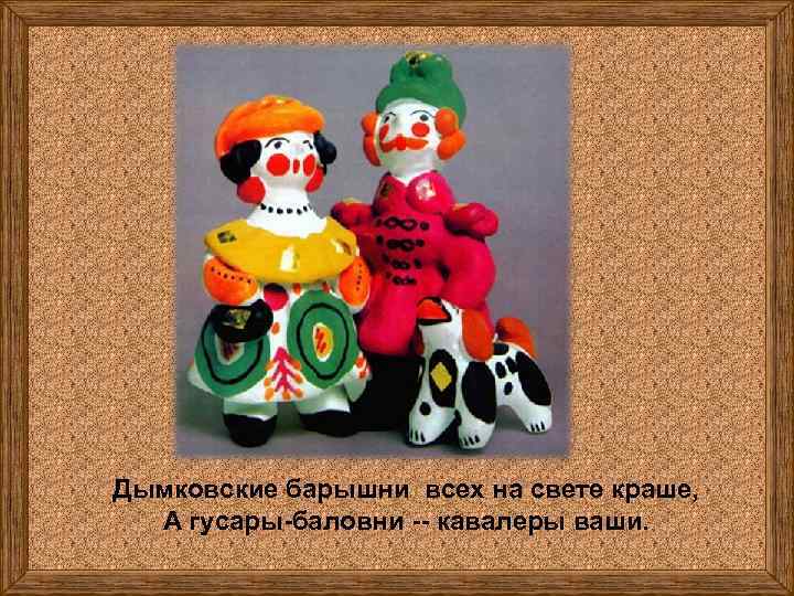 Дымковские барышни всех на свете краше, А гусары-баловни -- кавалеры ваши. 