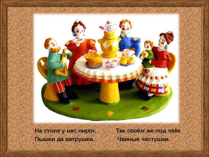 На столе у нас пирог, Пышки да ватрушки. Так споём же под чаёк Чайные