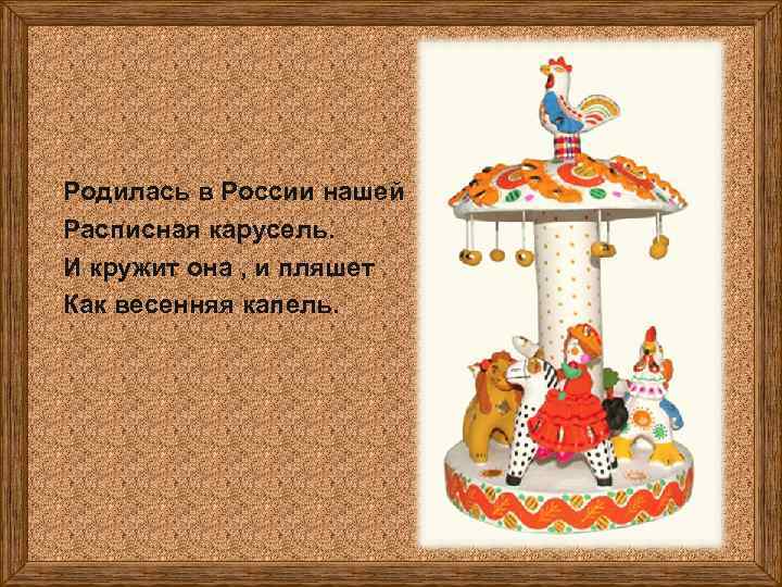 Родилась в России нашей Расписная карусель. И кружит она , и пляшет Как весенняя