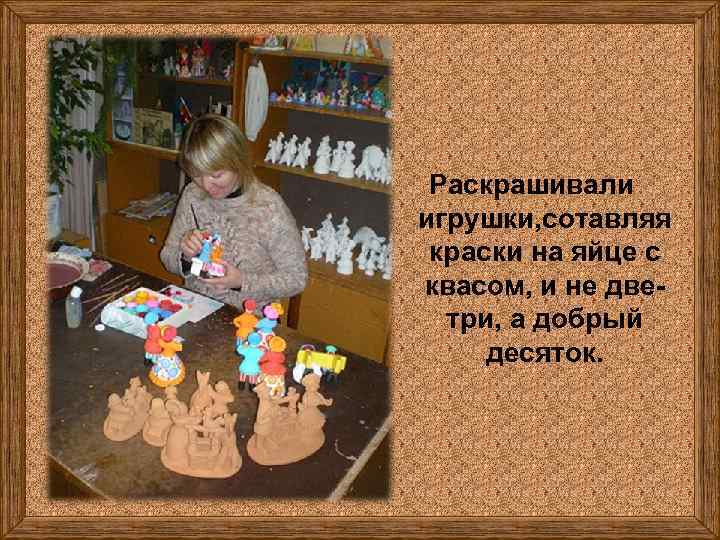 Раскрашивали игрушки, сотавляя краски на яйце с квасом, и не дветри, а добрый десяток.
