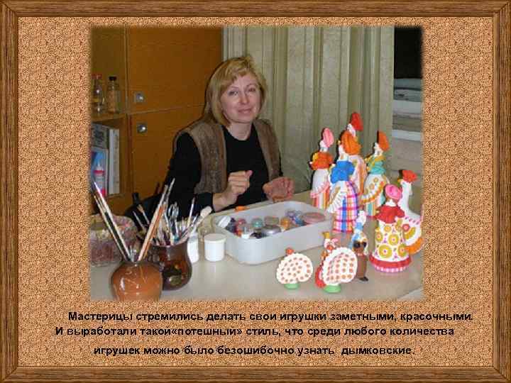 Мастерицы стремились делать свои игрушки заметными, красочными. И выработали такой «потешный» стиль, что среди