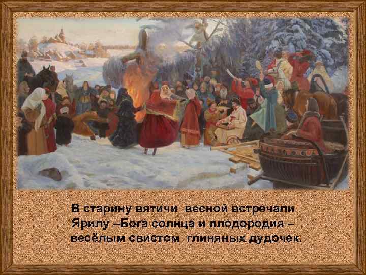 В старину вятичи весной встречали Ярилу –Бога солнца и плодородия – весёлым свистом глиняных