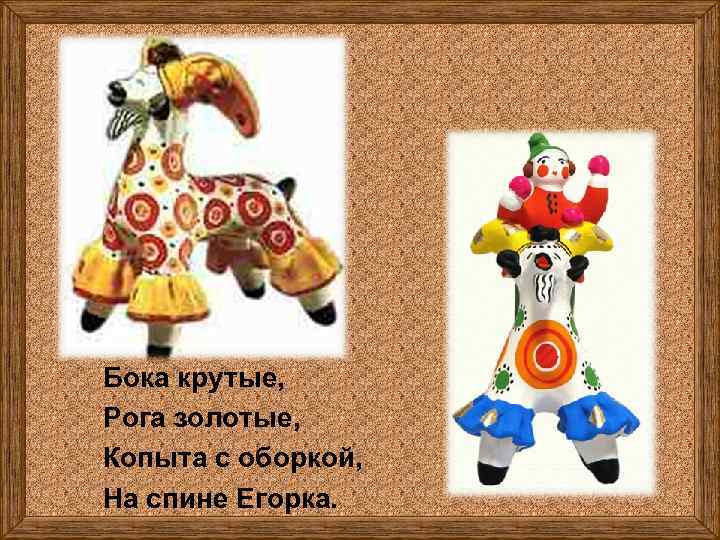 Бока крутые, Рога золотые, Копыта с оборкой, На спине Егорка. 