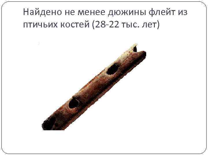 Найдено не менее дюжины флейт из птичьих костей (28 -22 тыс. лет) 