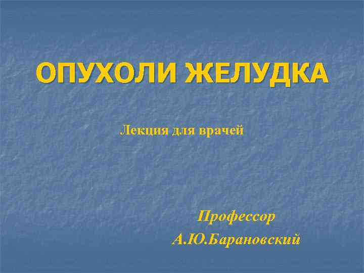 ОПУХОЛИ ЖЕЛУДКА Лекция для врачей Профессор А. Ю. Барановский 