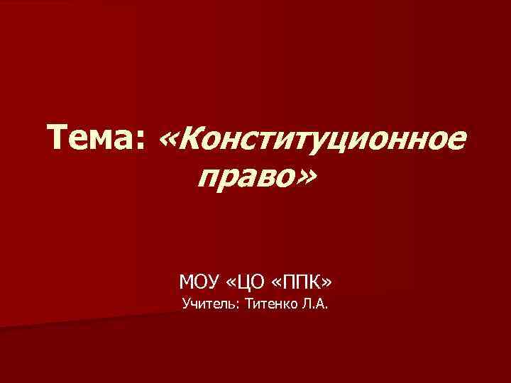 Тема: «Конституционное право» МОУ «ЦО «ППК» Учитель: Титенко Л. А. 