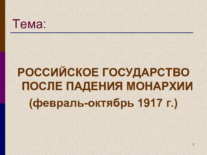 Тема: РОССИЙСКОЕ ГОСУДАРСТВО ПОСЛЕ ПАДЕНИЯ МОНАРХИИ (февраль-октябрь 1917 г. ) 1 