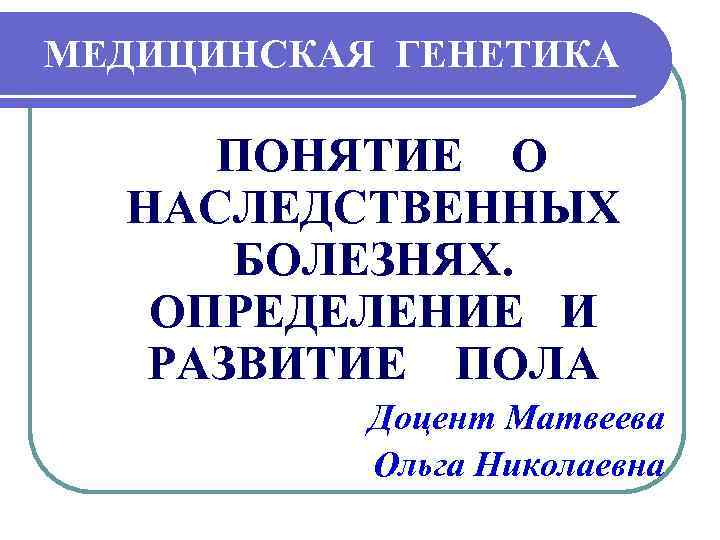 МЕДИЦИНСКАЯ ГЕНЕТИКА ПОНЯТИЕ О НАСЛЕДСТВЕННЫХ БОЛЕЗНЯХ. ОПРЕДЕЛЕНИЕ И РАЗВИТИЕ ПОЛА Доцент Матвеева Ольга Николаевна