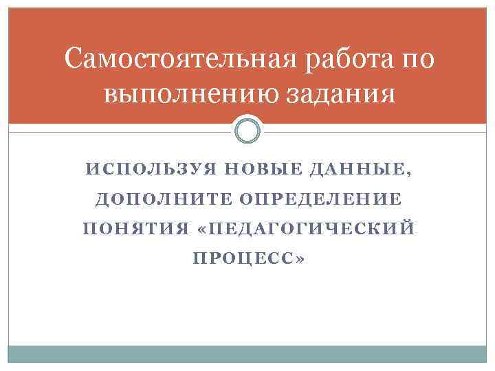 Самостоятельная работа по выполнению задания ИСПОЛЬЗУЯ НОВЫЕ ДАННЫЕ, ДОПОЛНИТЕ ОПРЕДЕЛЕНИЕ ПОНЯТИЯ «ПЕДАГОГИЧЕСКИЙ ПРОЦЕСС» 