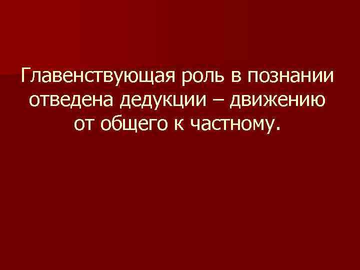 Главенствующая роль в познании отведена дедукции – движению от общего к частному. 