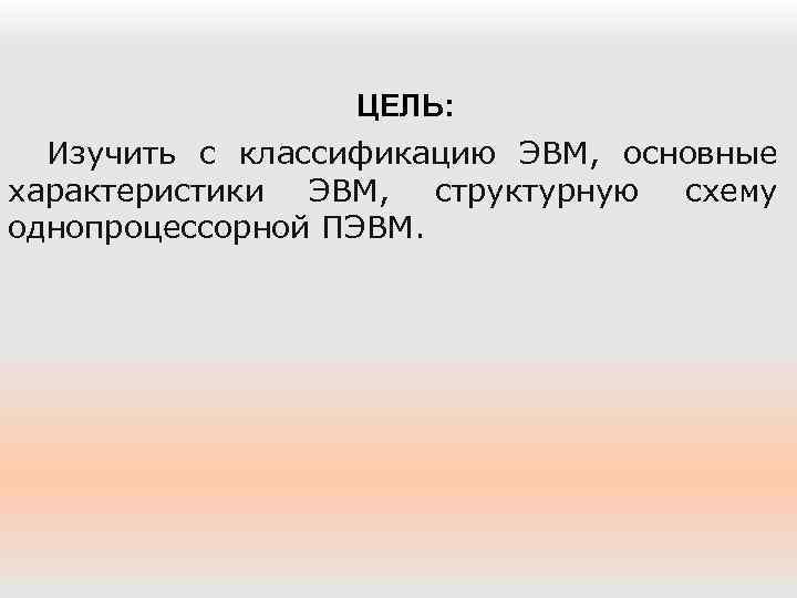 ЦЕЛЬ: Изучить с классификацию ЭВМ, основные характеристики ЭВМ, структурную схему однопроцессорной ПЭВМ. 