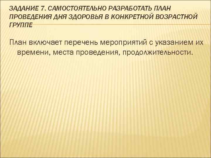 ЗАДАНИЕ 7. САМОСТОЯТЕЛЬНО РАЗРАБОТАТЬ ПЛАН ПРОВЕДЕНИЯ ДНЯ ЗДОРОВЬЯ В КОНКРЕТНОЙ ВОЗРАСТНОЙ ГРУППЕ План включает