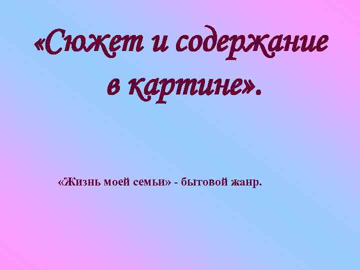  «Сюжет и содержание в картине» . «Жизнь моей семьи» - бытовой жанр. 