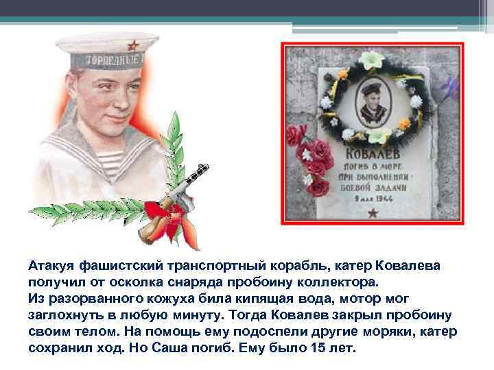 Атакуя фашистский транспортный корабль, катер Ковалева получил от осколка снаряда пробоину коллектора. Из разорванного