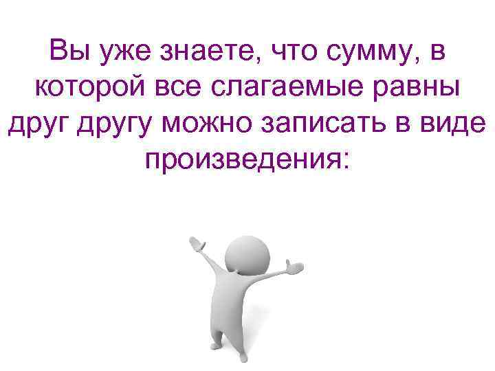 Вы уже знаете, что сумму, в которой все слагаемые равны другу можно записать в