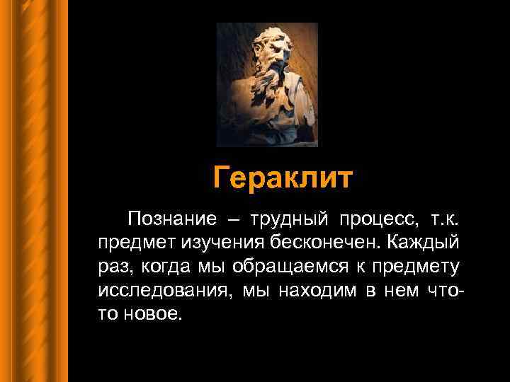 Гераклит Познание – трудный процесс, т. к. предмет изучения бесконечен. Каждый раз, когда мы