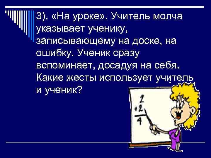 3). «На уроке» . Учитель молча указывает ученику, записывающему на доске, на ошибку. Ученик