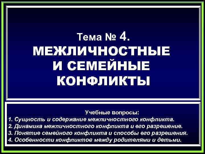 4. МЕЖЛИЧНОСТНЫЕ И СЕМЕЙНЫЕ КОНФЛИКТЫ Тема № Учебные вопросы: 1. Сущность и содержание межличностного