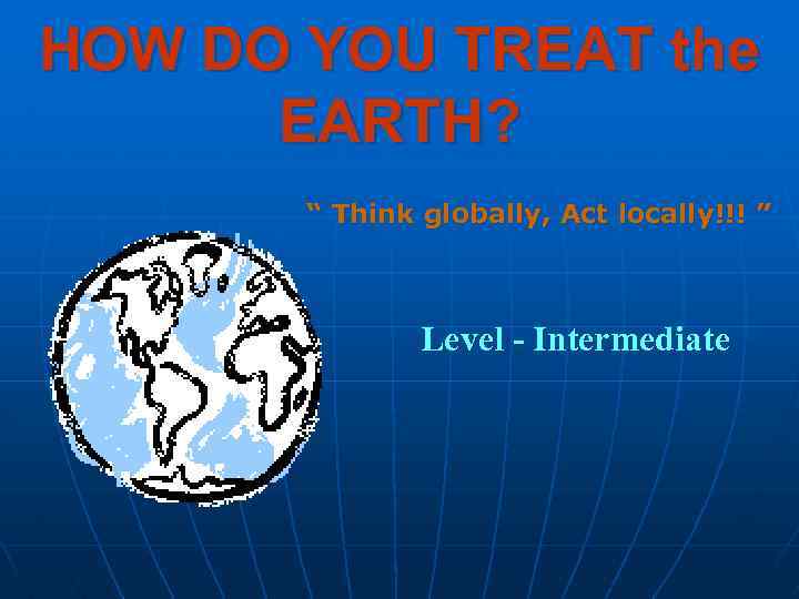 HOW DO YOU TREAT the EARTH? “ Think globally, Act locally!!! ” Level -