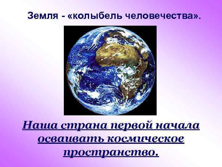 Земля - «колыбель человечества» . Наша страна первой начала осваивать космическое пространство. 