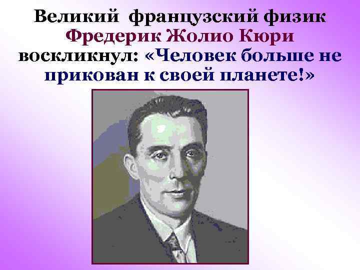 Великий французский физик Фредерик Жолио Кюри воскликнул: «Человек больше не прикован к своей планете!»