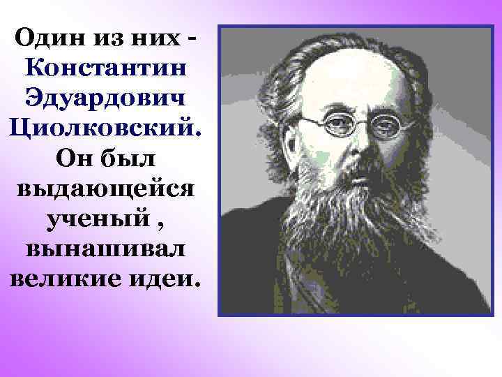 Один из них Константин Эдуардович Циолковский. Он был выдающейся ученый , вынашивал великие идеи.